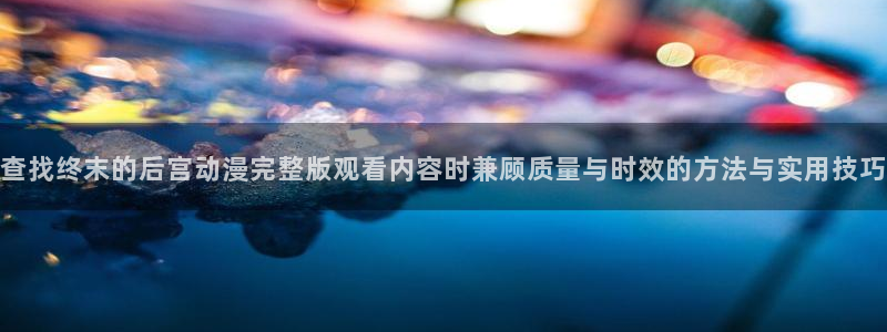 奇漫屋免费在线看:查找终末的后宫动漫完整版观看内容时兼顾质量与时效的方法与实用技巧配图
